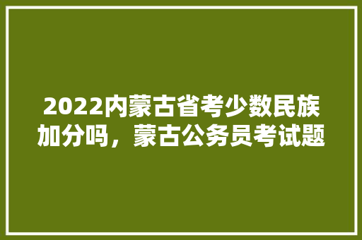 2022内蒙古省考少数民族加分吗,蒙古公务员考试题库及答案 教育科普 2022内蒙古省考少数民族加分吗,蒙古公务员考试题库及答案 教育科普