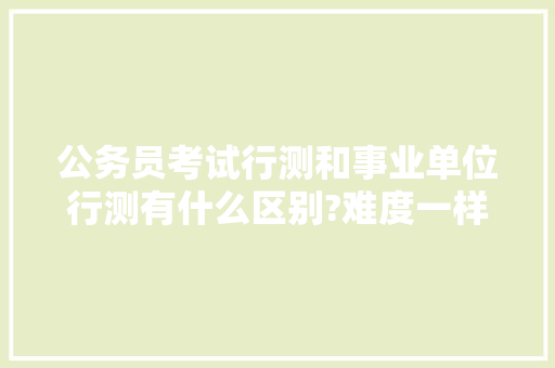 公务员考试行测和事业单位行测有什么区别?难度一样吗，公务员事业人员考试题目及答案 大学排名