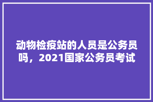 动物检疫站的人员是公务员吗，2021国家公务员考试防疫 建筑考试