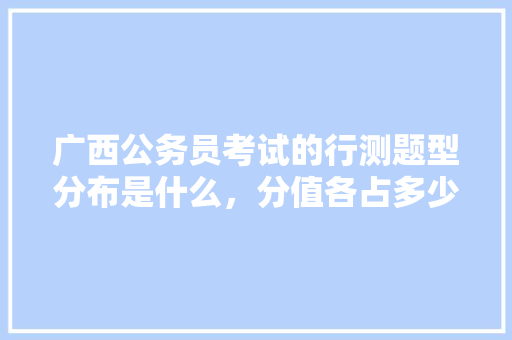 广西公务员考试的行测题型分布是什么，分值各占多少分，南宁公务员考试题型分布 教育科普