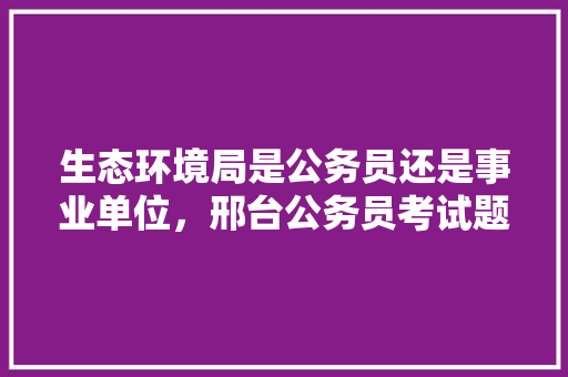 生态环境局是公务员还是事业单位，邢台公务员考试题库及答案 建筑考试