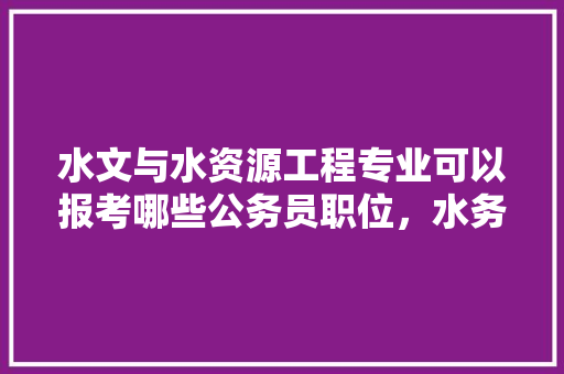 水文与水资源工程专业可以报考哪些公务员职位，水务公务员考试题库及答案 大学排名