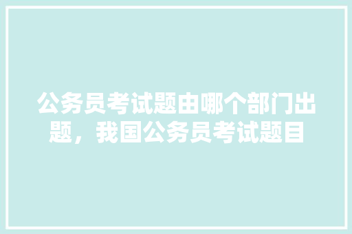 公务员考试题由哪个部门出题，我国公务员考试题目 大学排名