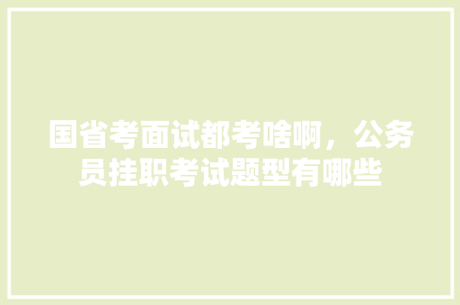 国省考面试都考啥啊，公务员挂职考试题型有哪些 专业填报