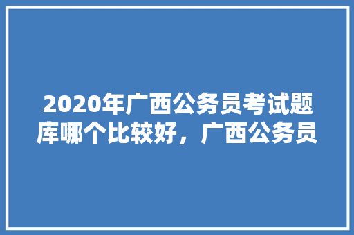 2020年广西公务员考试题库哪个比较好，广西公务员考试题型分布 专业填报