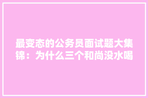 最变态的公务员面试题大集锦：为什么三个和尚没水喝，公务员考试题目变态题及答案 专业填报
