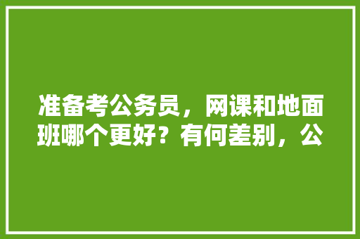 准备考公务员，网课和地面班哪个更好？有何差别，公务员考试直播课程 公考知识
