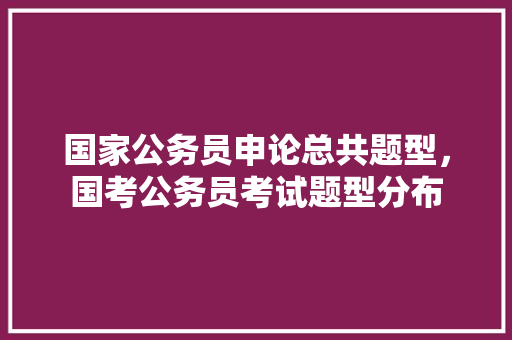 国家公务员申论总共题型，国考公务员考试题型分布 大学排名