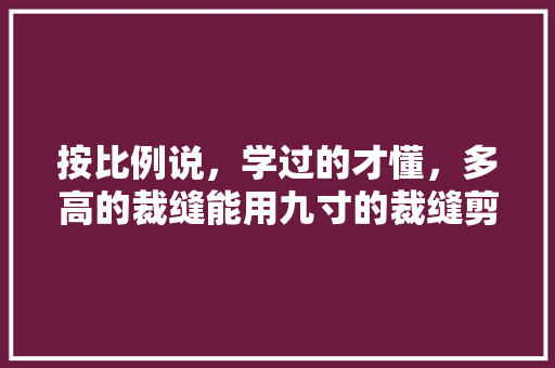 按比例说，学过的才懂，多高的裁缝能用九寸的裁缝剪子？这里面有人体比例换算的，剪刀布料衣服类比答案 专业填报