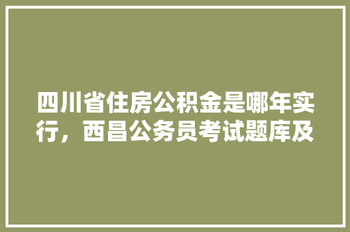 四川省住房公积金是哪年实行，西昌公务员考试题库及答案 大学排名