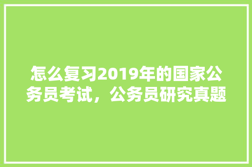 怎么复习2019年的国家公务员考试，公务员研究真题有用吗 大学排名
