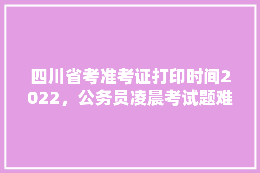 四川省考准考证打印时间2022，公务员凌晨考试题难吗
