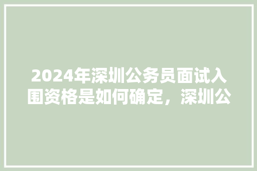 2024年深圳公务员面试入围资格是如何确定，深圳公务员省考试题库及答案 大学排名
