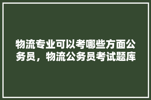 物流专业可以考哪些方面公务员，物流公务员考试题库及答案 专业填报