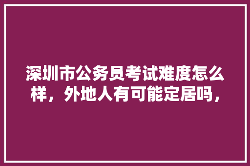 深圳市公务员考试难度怎么样，外地人有可能定居吗，深圳公务员考试题目难度 专业填报