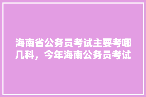 海南省公务员考试主要考哪几科，今年海南公务员考试题目 教育科普