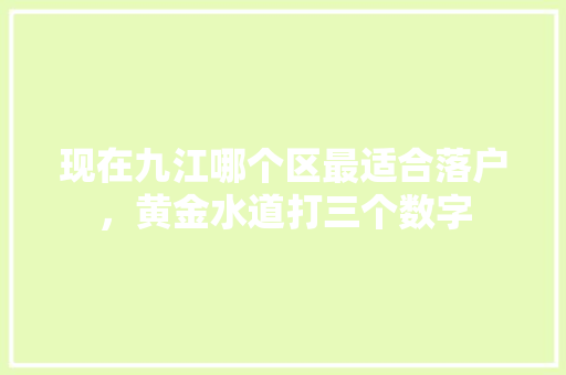 现在九江哪个区最适合落户，黄金水道打三个数字 大学排名