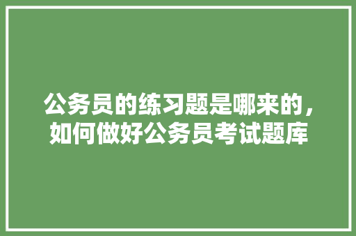 公务员的练习题是哪来的，如何做好公务员考试题库 教育科普