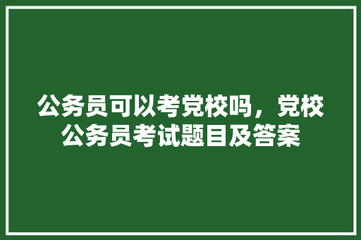 公务员可以考党校吗，党校公务员考试题目及答案