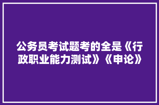 公务员考试题考的全是《行政职业能力测试》《申论》这两本书上的吗，公司用 公务员考试题怎么做 建筑考试