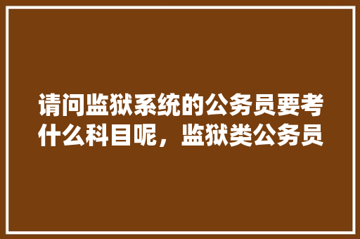 请问监狱系统的公务员要考什么科目呢，监狱类公务员考试题库 教育科普