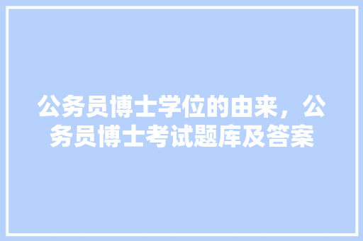 公务员博士学位的由来，公务员博士考试题库及答案 专业填报