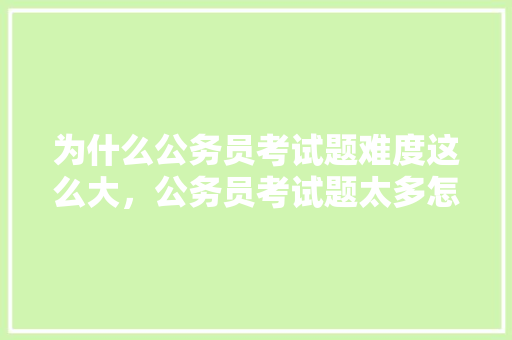 为什么公务员考试题难度这么大，公务员考试题太多怎么办 建筑考试