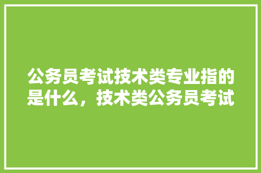 公务员考试技术类专业指的是什么，技术类公务员考试题及答案 大学排名