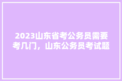 2023山东省考公务员需要考几门，山东公务员考试题目 公考知识