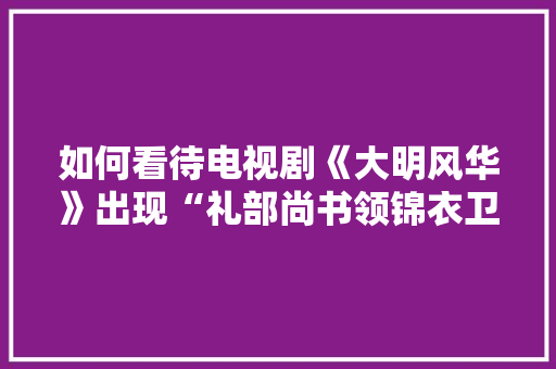 如何看待电视剧《大明风华》出现“礼部尚书领锦衣卫指挥使”这种官职，该剧编剧水平到底处于何种层次，大明公务员的制服 建筑考试