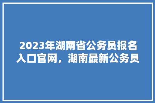 2023年湖南省公务员报名入口官网，湖南最新公务员考试题目 教育科普