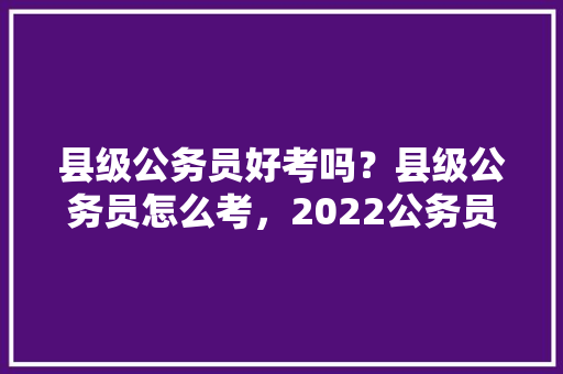 县级公务员好考吗？县级公务员怎么考，2022公务员考试题型分布