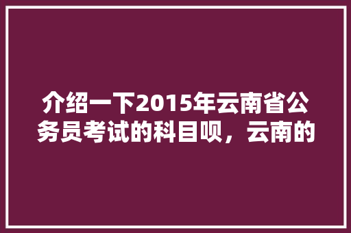 介绍一下2015年云南省公务员考试的科目呗，云南的公务员考试题型有哪些 专业填报