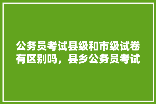 公务员考试县级和市级试卷有区别吗，县乡公务员考试题简单吗 建筑考试