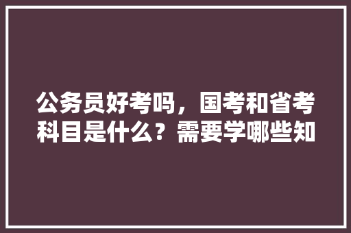 公务员好考吗，国考和省考科目是什么？需要学哪些知识，公务员考试题问答技巧 大学排名