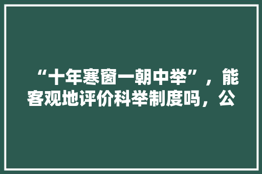 “十年寒窗一朝中举”，能客观地评价科举制度吗，公务员考试题1357