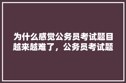 为什么感觉公务员考试题目越来越难了，公务员考试题目太难了 建筑考试