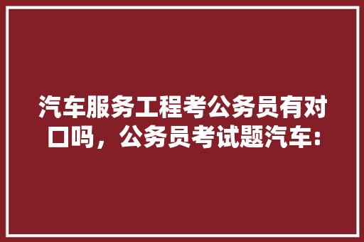 汽车服务工程考公务员有对口吗，公务员考试题汽车:汽油 建筑考试