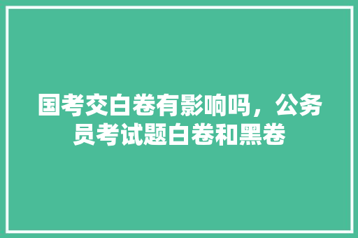 国考交白卷有影响吗，公务员考试题白卷和黑卷