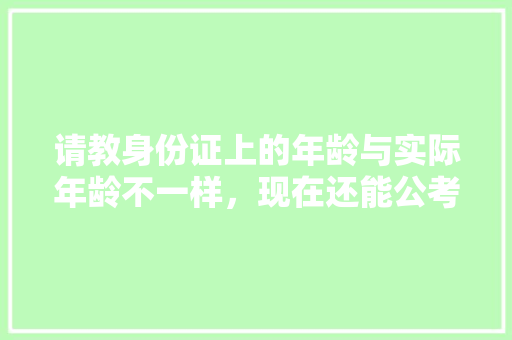 请教身份证上的年龄与实际年龄不一样，现在还能公考政审么，年龄问题公务员考试 大学排名