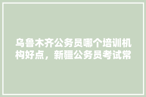 乌鲁木齐公务员哪个培训机构好点，新疆公务员考试常识题库 大学排名
