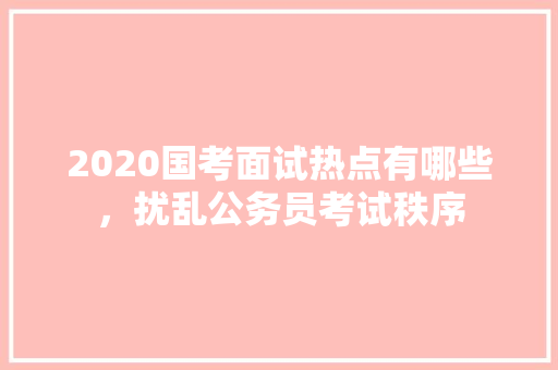 2020国考面试热点有哪些，扰乱公务员考试秩序