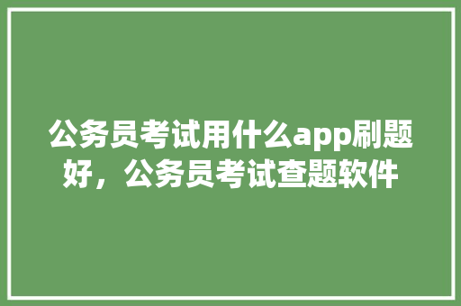 公务员考试用什么app刷题好，公务员考试查题软件 教育科普