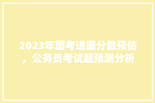 2023年国考进面分数预估，公务员考试题预测分析 教育科普