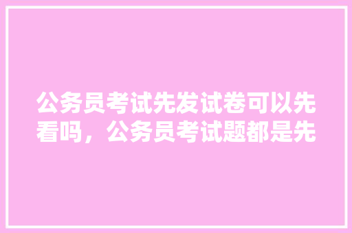 公务员考试先发试卷可以先看吗，公务员考试题都是先出吗 大学排名