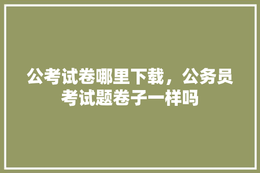 公考试卷哪里下载，公务员考试题卷子一样吗 专业填报