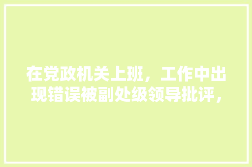 在党政机关上班，工作中出现错误被副处级领导批评，从而对面对领导产生恐惧。应该怎么面对或克服，公务员考试题离谱