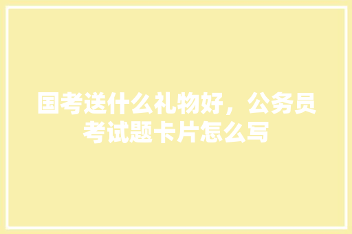 国考送什么礼物好，公务员考试题卡片怎么写 公考知识