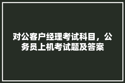 对公客户经理考试科目，公务员上机考试题及答案 专业填报