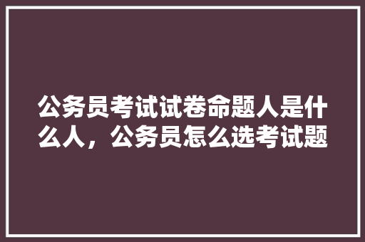 公务员考试试卷命题人是什么人，公务员怎么选考试题型 教育科普